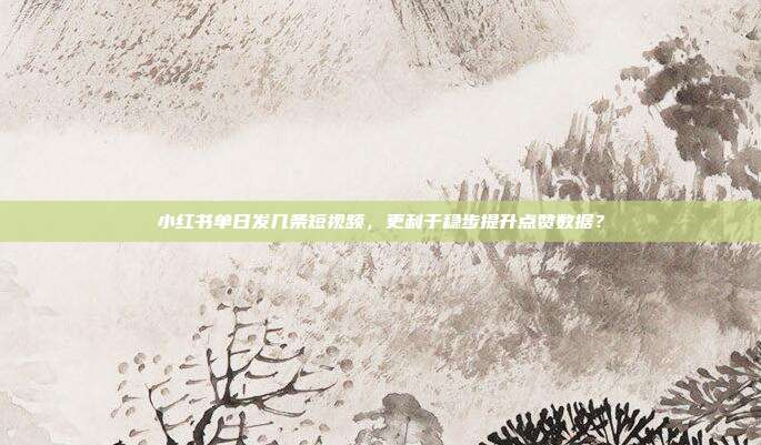 小红书单日发几条短视频，更利于稳步提升点赞数据？