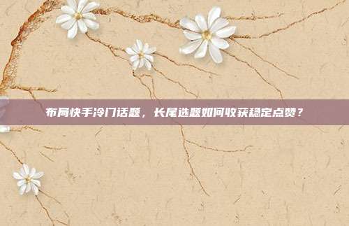 布局快手冷门话题，长尾选题如何收获稳定点赞？