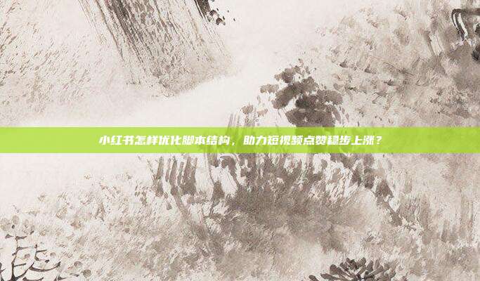 小红书怎样优化脚本结构，助力短视频点赞稳步上涨？