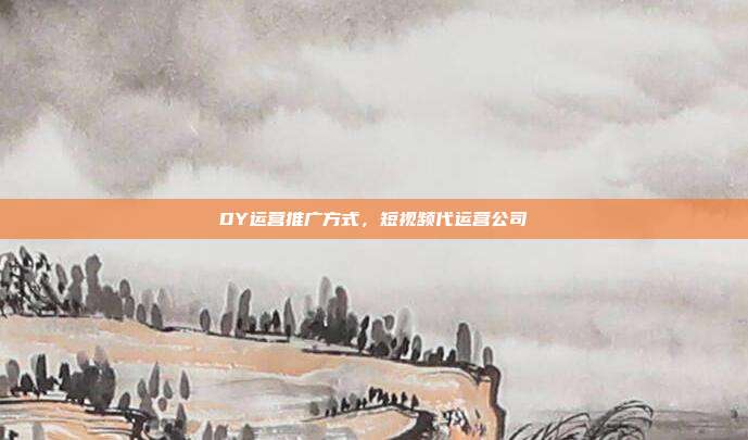 DY运营推广方式,短视频代运营公司
