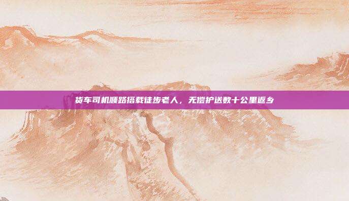 货车司机顺路搭载徒步老人，无偿护送数十公里返乡