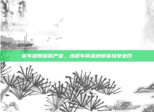 货车超限超载严查，违规车辆就地卸货接受处罚