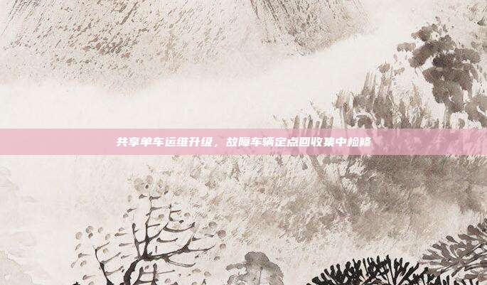 共享单车运维升级，故障车辆定点回收集中检修