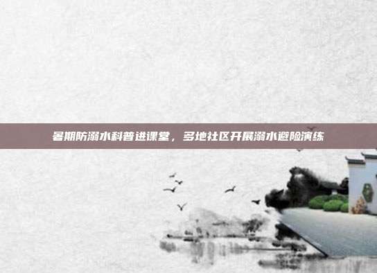 暑期防溺水科普进课堂，多地社区开展溺水避险演练