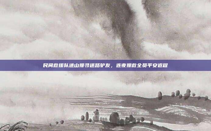 民间救援队进山搜寻迷路驴友，连夜搜救全员平安返程