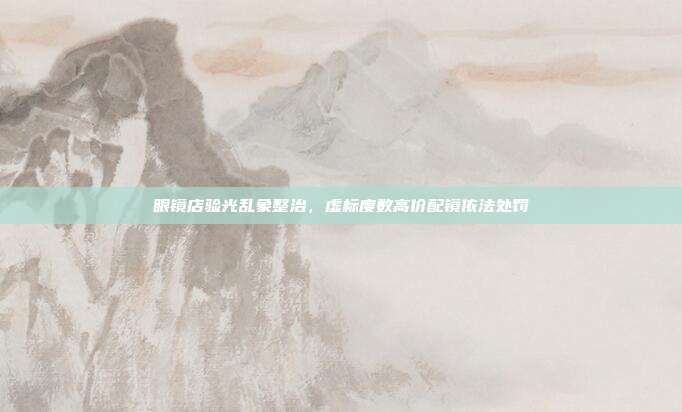 眼镜店验光乱象整治，虚标度数高价配镜依法处罚