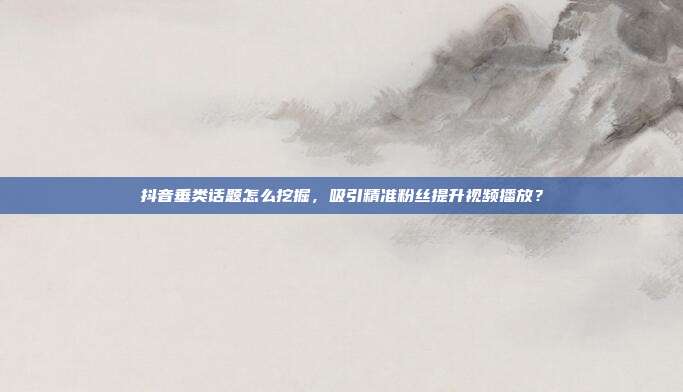 抖音垂类话题怎么挖掘，吸引精准粉丝提升视频播放？