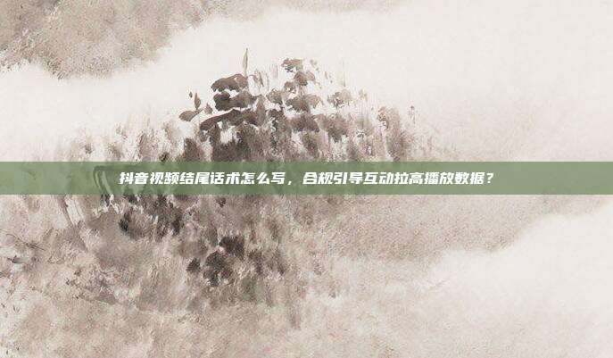 抖音视频结尾话术怎么写，合规引导互动拉高播放数据？