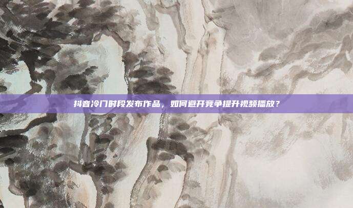 抖音冷门时段发布作品，如何避开竞争提升视频播放？
