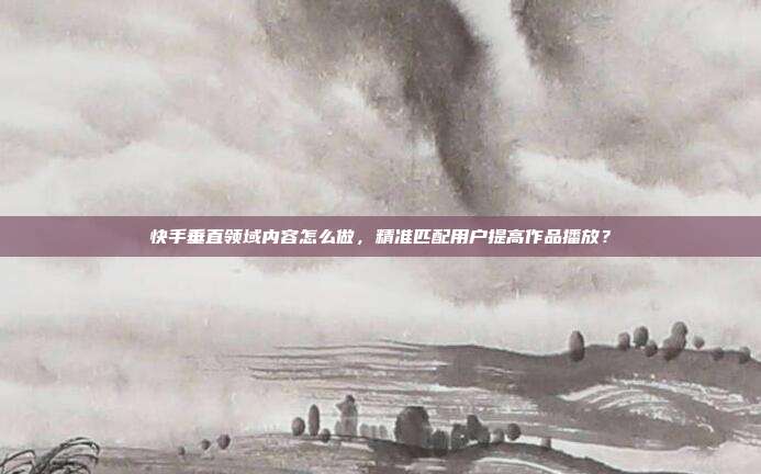 快手垂直领域内容怎么做，精准匹配用户提高作品播放？