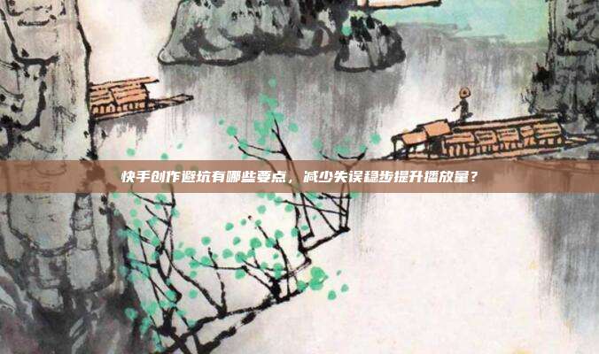 快手创作避坑有哪些要点，减少失误稳步提升播放量？