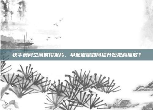 快手晨间空闲时段发片，早起流量如何提升短视频播放？
