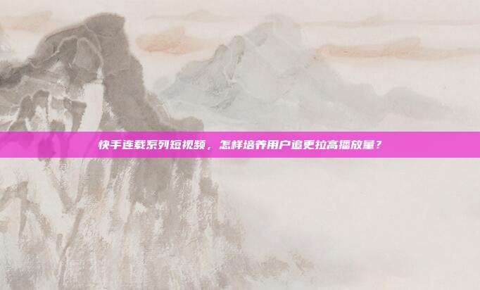 快手连载系列短视频，怎样培养用户追更拉高播放量？