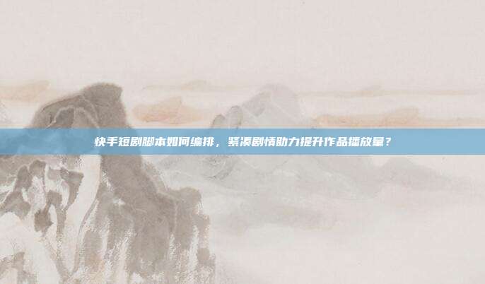 快手短剧脚本如何编排，紧凑剧情助力提升作品播放量？