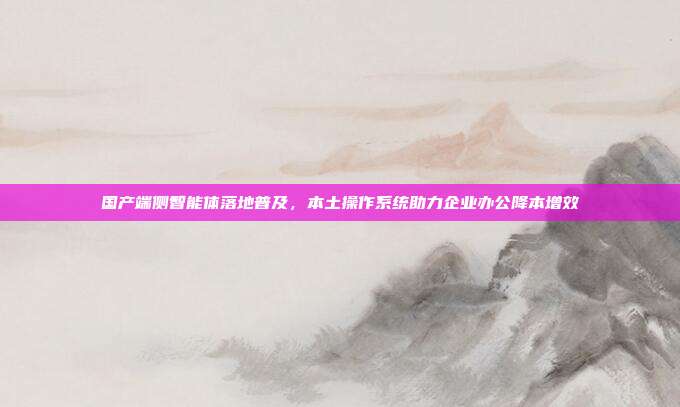 国产端侧智能体落地普及，本土操作系统助力企业办公降本增效