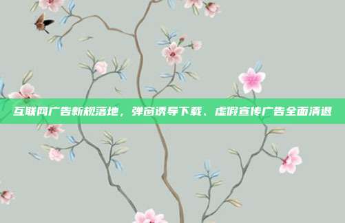 互联网广告新规落地，弹窗诱导下载、虚假宣传广告全面清退