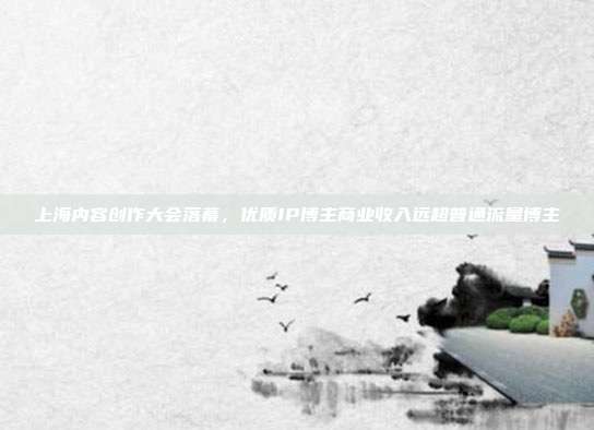 上海内容创作大会落幕，优质IP博主商业收入远超普通流量博主