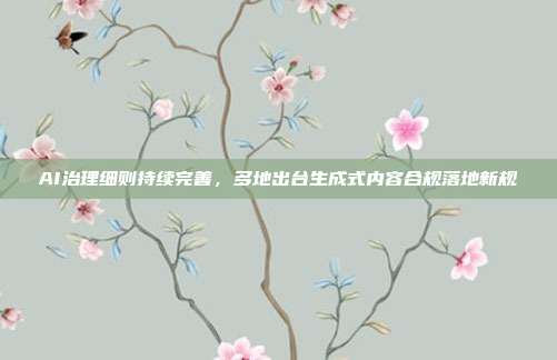 AI治理细则持续完善，多地出台生成式内容合规落地新规