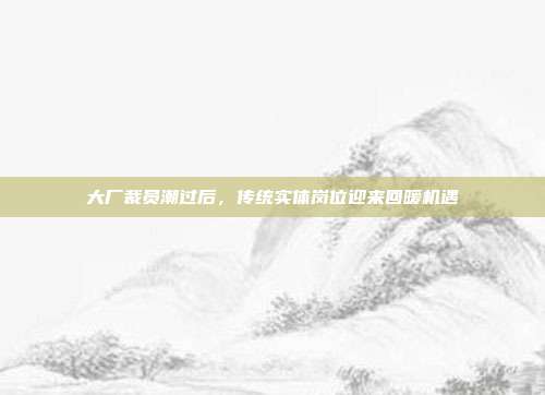 大厂裁员潮过后，传统实体岗位迎来回暖机遇