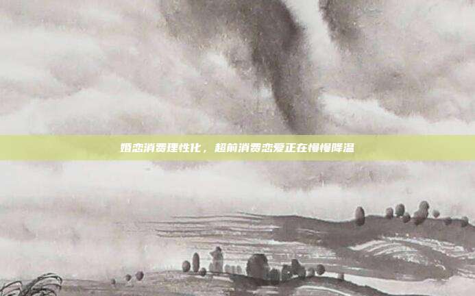 婚恋消费理性化，超前消费恋爱正在慢慢降温