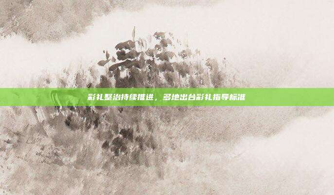 彩礼整治持续推进，多地出台彩礼指导标准