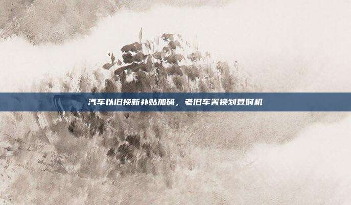 汽车以旧换新补贴加码，老旧车置换划算时机