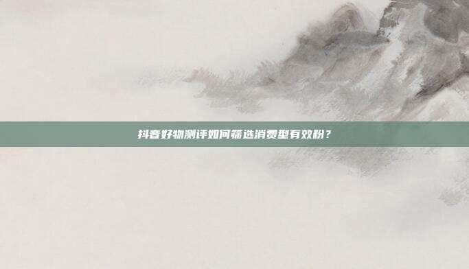 抖音好物测评如何筛选消费型有效粉？