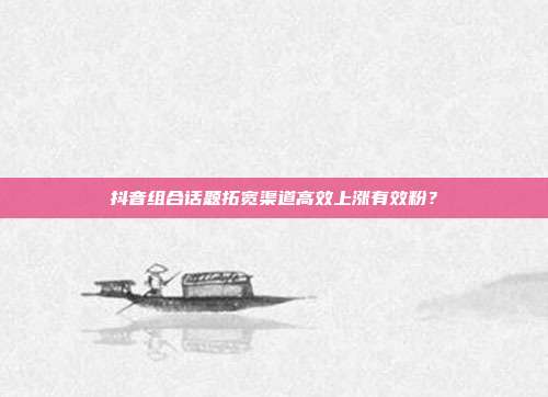 抖音组合话题拓宽渠道高效上涨有效粉？