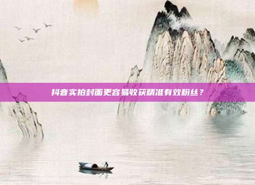 抖音实拍封面更容易收获精准有效粉丝？