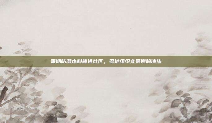 暑期防溺水科普进社区，多地组织实景避险演练