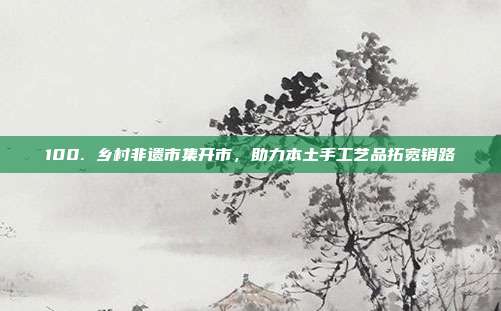 100. 乡村非遗市集开市，助力本土手工艺品拓宽销路