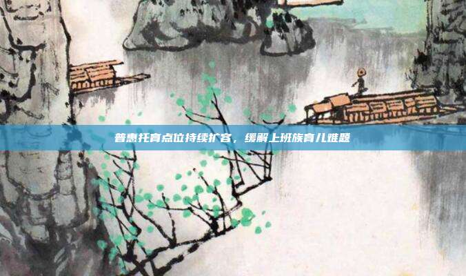 普惠托育点位持续扩容，缓解上班族育儿难题