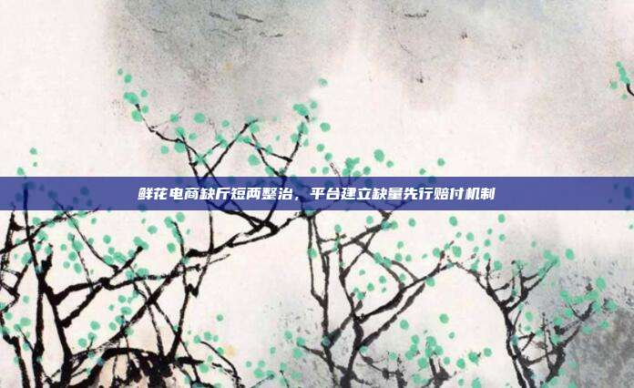 鲜花电商缺斤短两整治，平台建立缺量先行赔付机制