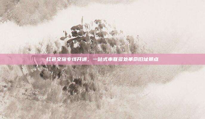 红色文旅专线开通，一站式串联多处革命旧址景点