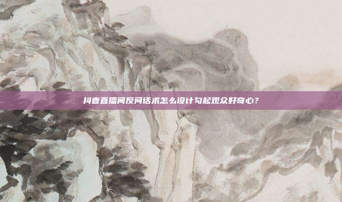 抖音直播间反问话术怎么设计勾起观众好奇心？