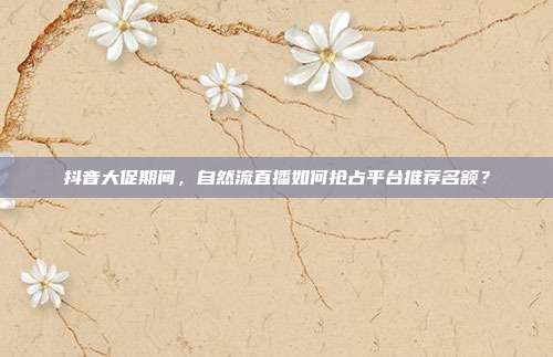 抖音大促期间，自然流直播如何抢占平台推荐名额？
