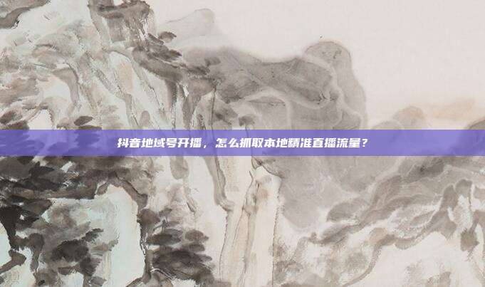 抖音地域号开播，怎么抓取本地精准直播流量？