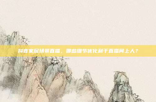 抖音家居场景直播，哪些细节优化利于直播间上人？