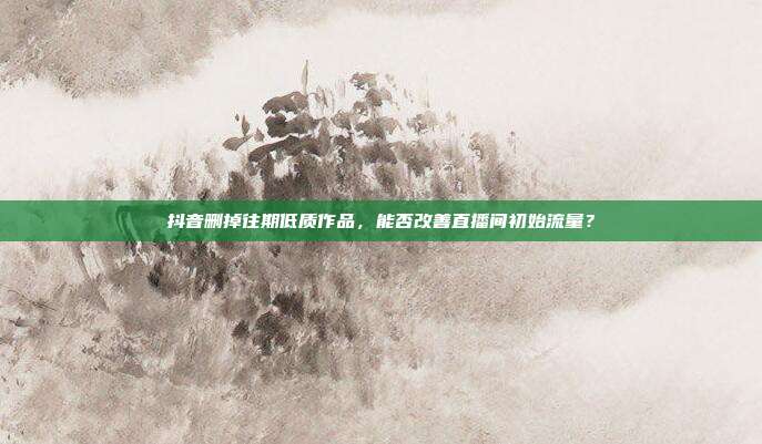 抖音删掉往期低质作品，能否改善直播间初始流量？