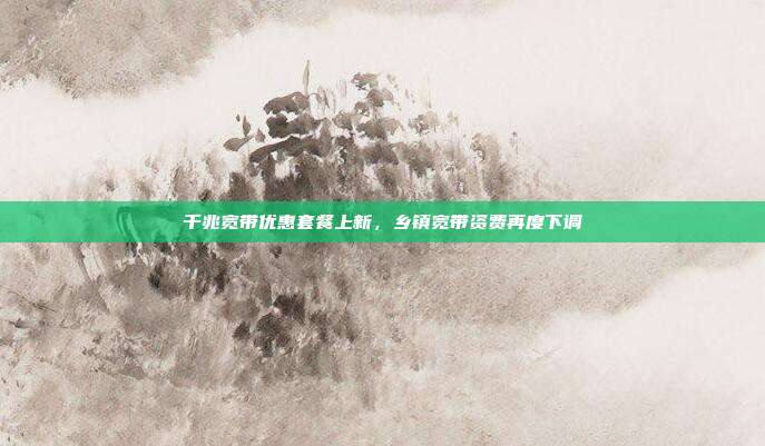 千兆宽带优惠套餐上新，乡镇宽带资费再度下调