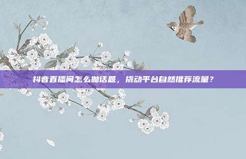 抖音直播间怎么抛话题，撬动平台自然推荐流量？
