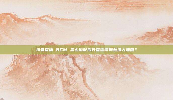 抖音直播 BGM 怎么搭配提升直播间自然进人速度？