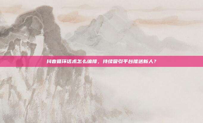 抖音循环话术怎么编排，持续吸引平台推送新人？