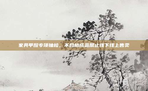 家具甲醛专项抽检，不合格成品禁止线下线上售卖