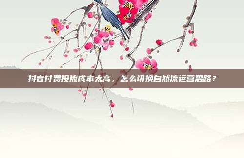 抖音付费投流成本太高，怎么切换自然流运营思路？