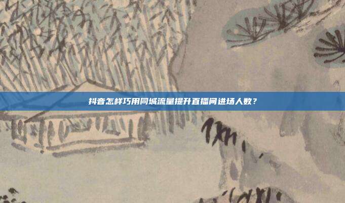 抖音怎样巧用同城流量提升直播间进场人数？