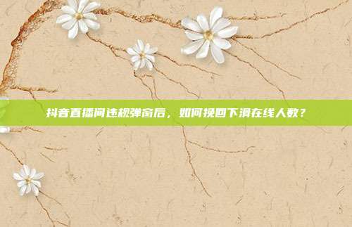 抖音直播间违规弹窗后,如何挽回下滑在线人数?