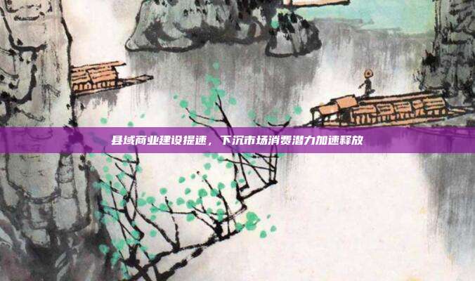 县域商业建设提速,下沉市场消费潜力加速释放