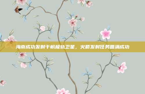 海南成功发射千帆极轨卫星,火箭发射任务圆满成功