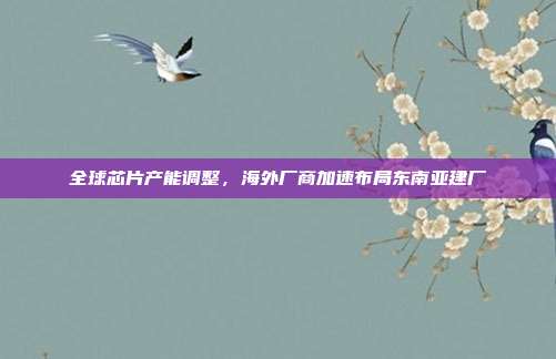 全球芯片产能调整,海外厂商加速布局东南亚建厂